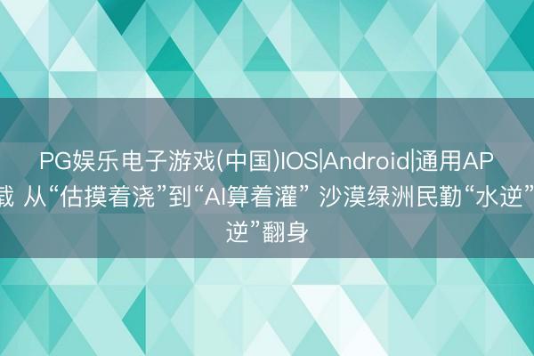 PG娱乐电子游戏(中国)IOS|Android|通用APP下载 从“估摸着浇”到“AI算着灌” 沙漠绿洲民勤“水逆”翻身