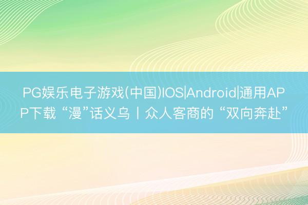 PG娱乐电子游戏(中国)IOS|Android|通用APP下载 “漫”话义乌丨众人客商的 “双向奔赴”