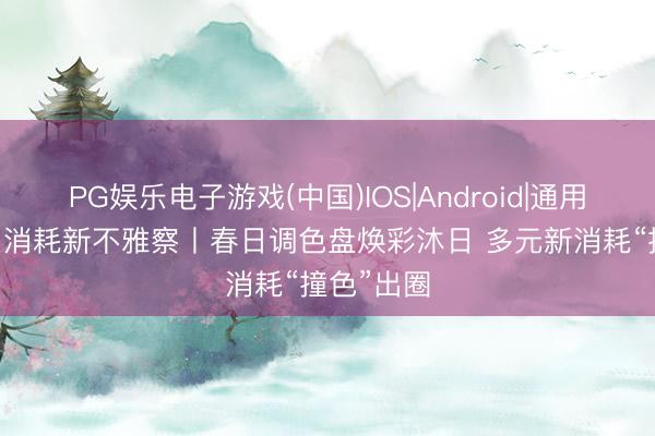 PG娱乐电子游戏(中国)IOS|Android|通用APP下载 消耗新不雅察丨春日调色盘焕彩沐日 多元新消耗“撞色”出圈