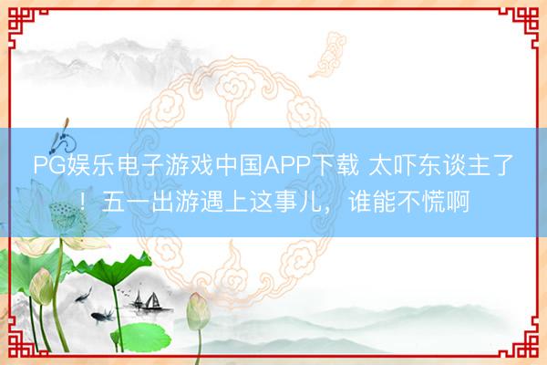 PG娱乐电子游戏中国APP下载 太吓东谈主了！五一出游遇上这事儿，谁能不慌啊