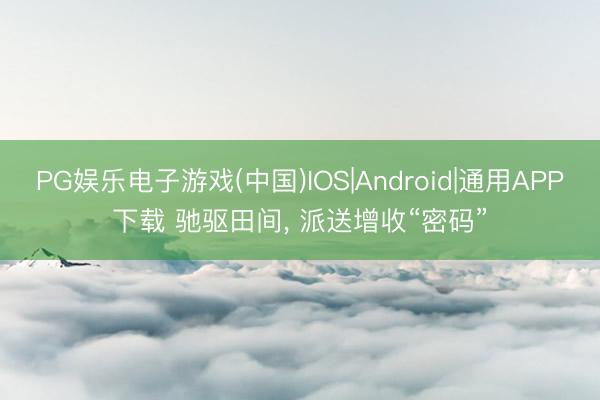 PG娱乐电子游戏(中国)IOS|Android|通用APP下载 驰驱田间, 派送增收“密码”