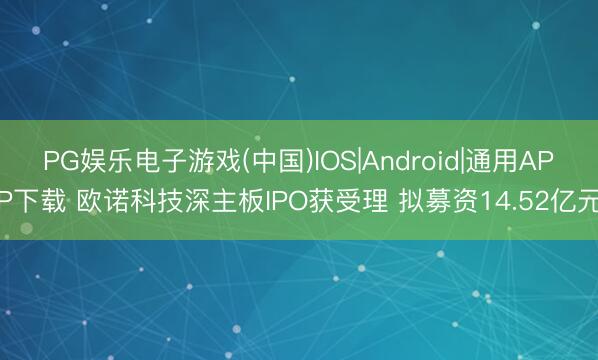 PG娱乐电子游戏(中国)IOS|Android|通用APP下载 欧诺科技深主板IPO获受理 拟募资14.52亿元
