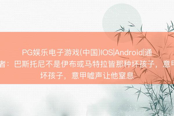 PG娱乐电子游戏(中国)IOS|Android|通用APP下载 记者：巴斯托尼不是伊布或马特拉皆那种坏孩子，意甲嘘声让他窒息