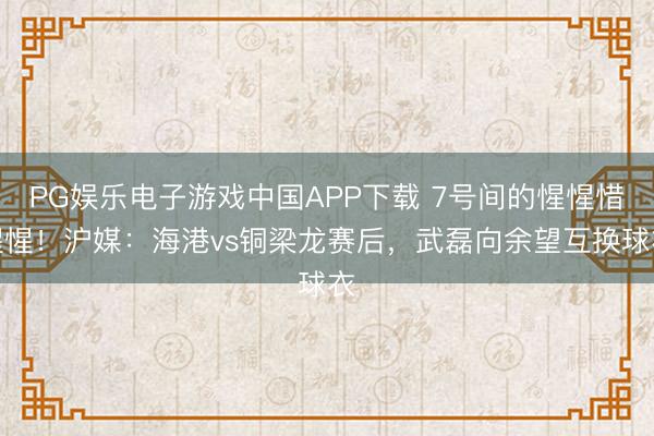 PG娱乐电子游戏中国APP下载 7号间的惺惺惜惺惺！沪媒：海港vs铜梁龙赛后，武磊向余望互换球衣