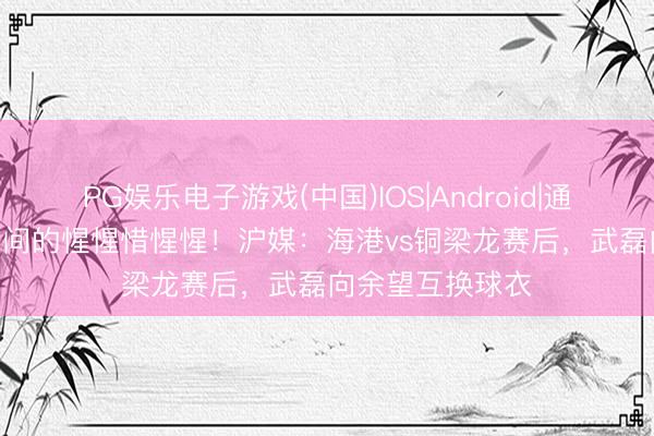 PG娱乐电子游戏(中国)IOS|Android|通用APP下载 7号间的惺惺惜惺惺！沪媒：海港vs铜梁龙赛后，武磊向余望互换球衣