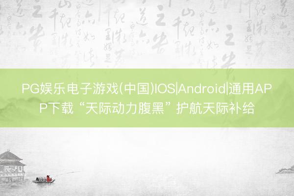 PG娱乐电子游戏(中国)IOS|Android|通用APP下载 “天际动力腹黑” 护航天际补给