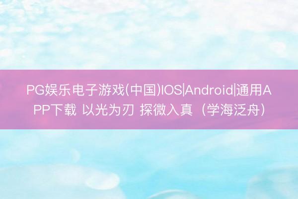 PG娱乐电子游戏(中国)IOS|Android|通用APP下载 以光为刃 探微入真(学海泛舟)