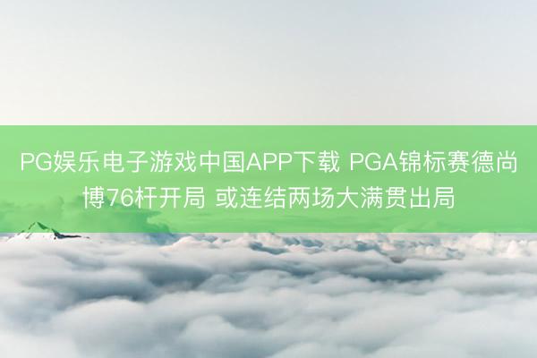 PG娱乐电子游戏中国APP下载 PGA锦标赛德尚博76杆开局 或连结两场大满贯出局