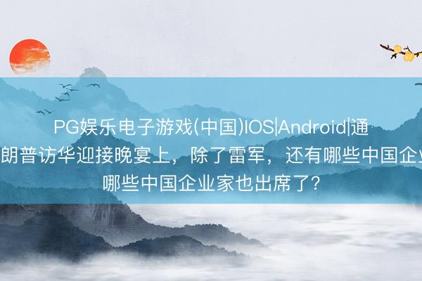 PG娱乐电子游戏(中国)IOS|Android|通用APP下载 特朗普访华迎接晚宴上，除了雷军，还有哪些中国企业家也出席了？