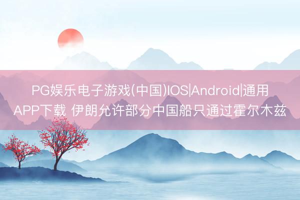 PG娱乐电子游戏(中国)IOS|Android|通用APP下载 伊朗允许部分中国船只通过霍尔木兹
