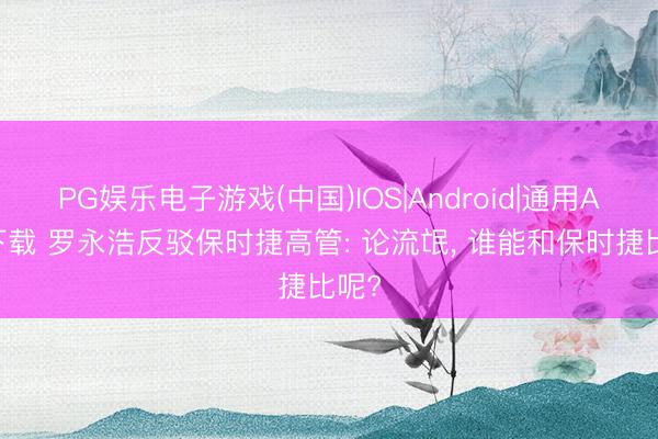 PG娱乐电子游戏(中国)IOS|Android|通用APP下载 罗永浩反驳保时捷高管: 论流氓， 谁能和保时捷比呢?