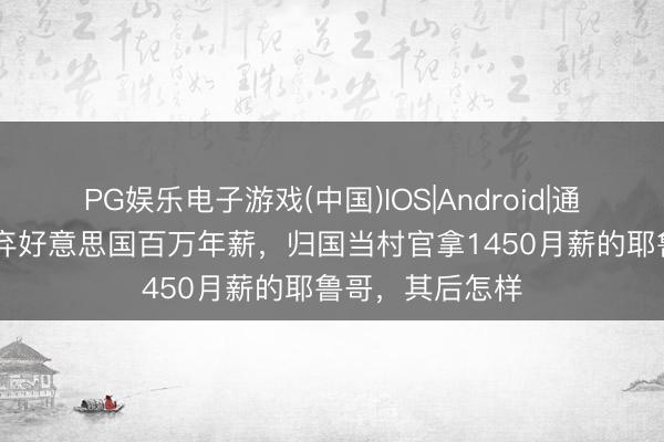 PG娱乐电子游戏(中国)IOS|Android|通用APP下载 遗弃好意思国百万年薪，归国当村官拿1450月薪的耶鲁哥，其后怎样