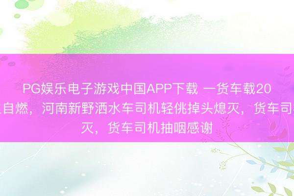 PG娱乐电子游戏中国APP下载 一货车载20万货品发生自燃，河南新野洒水车司机轻佻掉头熄灭，货车司机抽咽感谢