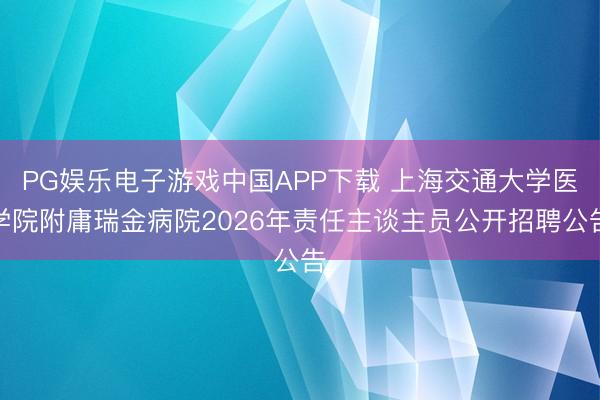PG娱乐电子游戏中国APP下载 上海交通大学医学院附庸瑞金病院2026年责任主谈主员公开招聘公告