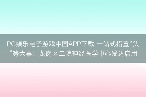 PG娱乐电子游戏中国APP下载 一站式措置“头”等大事！龙岗区二院神经医学中心发达启用