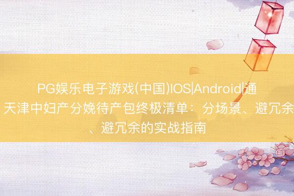 PG娱乐电子游戏(中国)IOS|Android|通用APP下载 天津中妇产分娩待产包终极清单:分场景、避冗余的实战指南