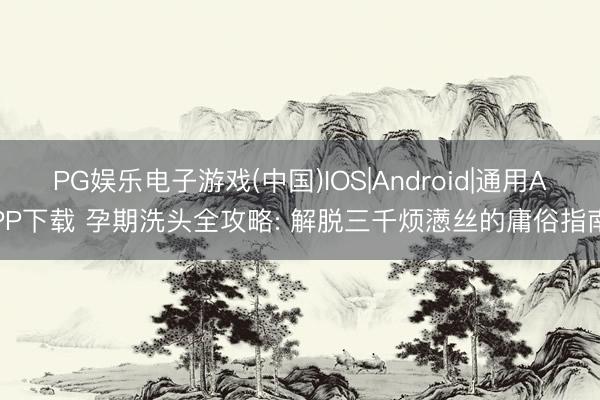 PG娱乐电子游戏(中国)IOS|Android|通用APP下载 孕期洗头全攻略: 解脱三千烦懑丝的庸俗指南