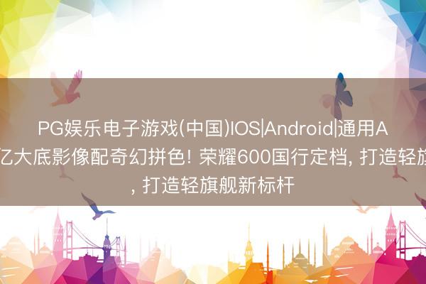 PG娱乐电子游戏(中国)IOS|Android|通用APP下载 2亿大底影像配奇幻拼色! 荣耀600国行定档， 打造轻旗舰新标杆