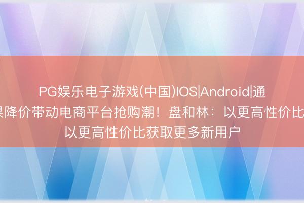 PG娱乐电子游戏(中国)IOS|Android|通用APP下载 苹果降价带动电商平台抢购潮！盘和林：以更高性价比获取更多新用户