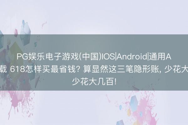 PG娱乐电子游戏(中国)IOS|Android|通用APP下载 618怎样买最省钱? 算显然这三笔隐形账， 少花大几百!