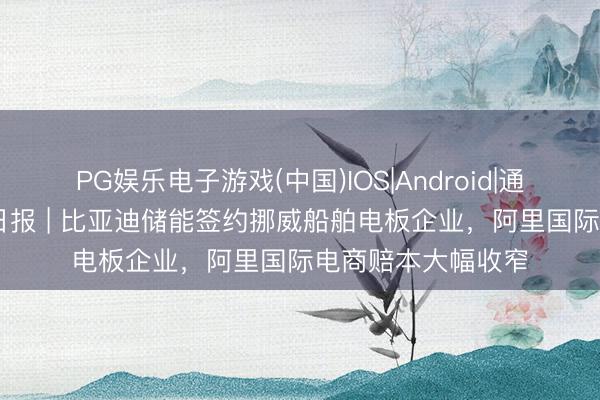 PG娱乐电子游戏(中国)IOS|Android|通用APP下载 出海日报 | 比亚迪储能签约挪威船舶电板企业，阿里国际电商赔本大幅收窄