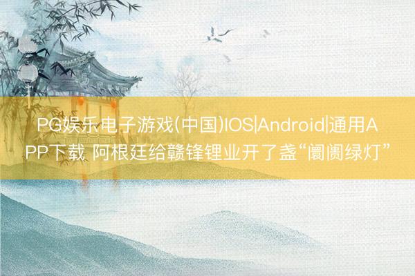 PG娱乐电子游戏(中国)IOS|Android|通用APP下载 阿根廷给赣锋锂业开了盏“阛阓绿灯”