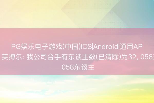 PG娱乐电子游戏(中国)IOS|Android|通用APP下载 英搏尔: 我公司合手有东谈主数(已清除)为32， 058东谈主
