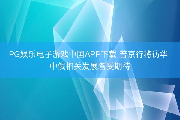 PG娱乐电子游戏中国APP下载 普京行将访华 中俄相关发展备受期待