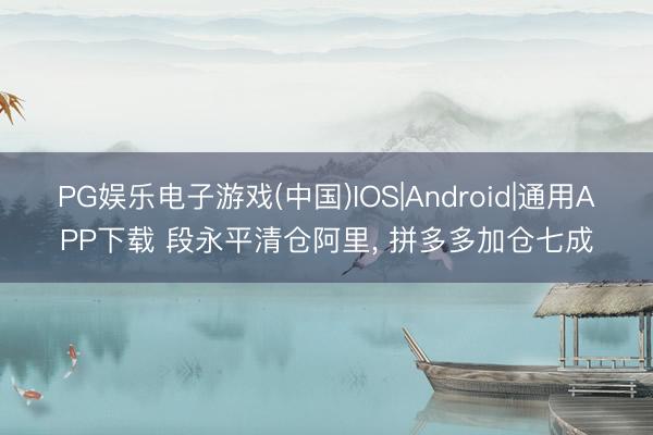 PG娱乐电子游戏(中国)IOS|Android|通用APP下载 段永平清仓阿里， 拼多多加仓七成