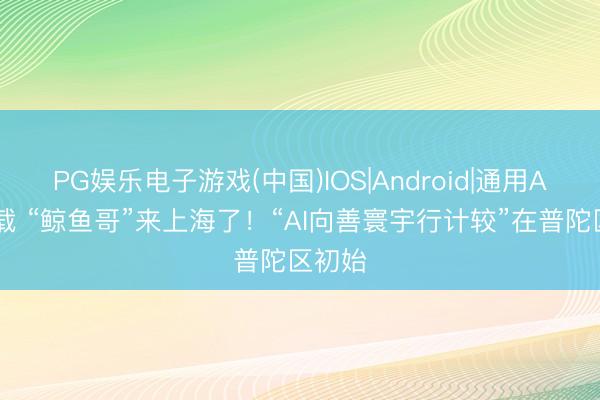 PG娱乐电子游戏(中国)IOS|Android|通用APP下载 “鲸鱼哥”来上海了!“AI向善寰宇行计较”在普陀区初始