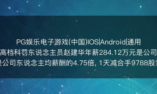 PG娱乐电子游戏(中国)IOS|Android|通用APP下载 赛微微电董事、高档科罚东说念主员赵建华年薪284.12万元是公司东说念主均薪酬的4.75倍, 1天减合手9788股套现128.12万元