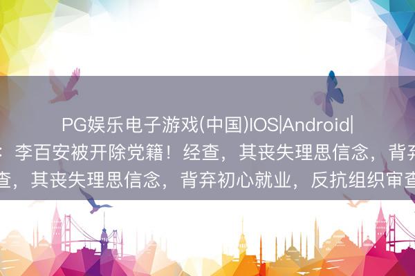 PG娱乐电子游戏(中国)IOS|Android|通用APP下载 中纪委通报：李百安被开除党籍！经查，其丧失理思信念，背弃初心就业，反抗组织审查