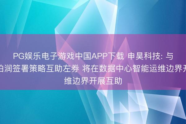 PG娱乐电子游戏中国APP下载 申昊科技: 与中航信柏润签署策略互助左券 将在数据中心智能运维边界开展互助