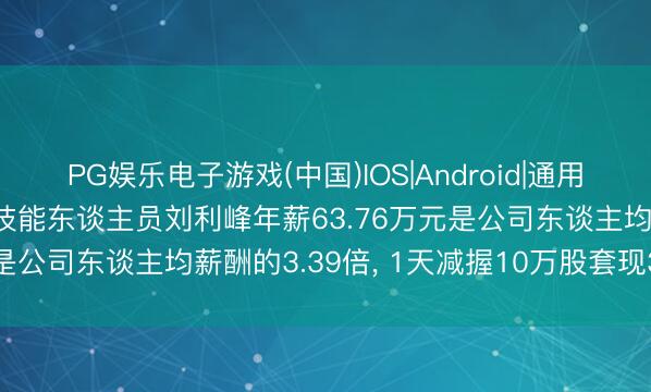 PG娱乐电子游戏(中国)IOS|Android|通用APP下载 宏微科技中枢技能东谈主员刘利峰年薪63.76万元是公司东谈主均薪酬的3.39倍, 1天减握10万股套现365万元