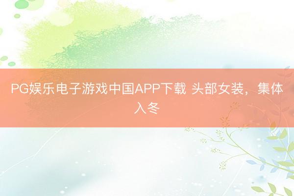 PG娱乐电子游戏中国APP下载 头部女装,集体入冬