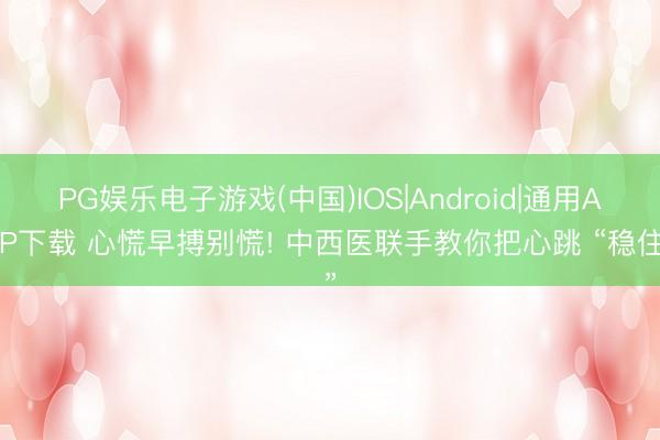 PG娱乐电子游戏(中国)IOS|Android|通用APP下载 心慌早搏别慌! 中西医联手教你把心跳 “稳住”