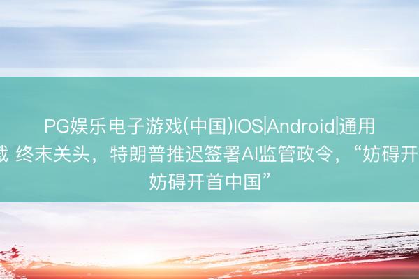 PG娱乐电子游戏(中国)IOS|Android|通用APP下载 终末关头，特朗普推迟签署AI监管政令，“妨碍开首中国”