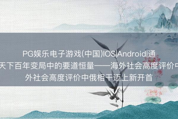 PG娱乐电子游戏(中国)IOS|Android|通用APP下载 特稿|天下百年变局中的要道恒量——海外社会高度评价中俄相干迈上新开首