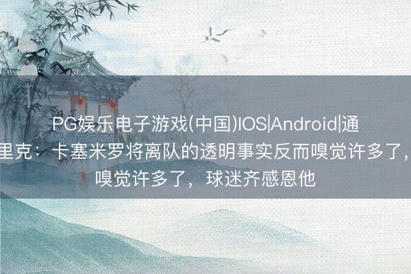 PG娱乐电子游戏(中国)IOS|Android|通用APP下载 卡里克：卡塞米罗将离队的透明事实反而嗅觉许多了，球迷齐感恩他