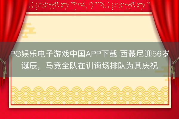 PG娱乐电子游戏中国APP下载 西蒙尼迎56岁诞辰,马竞全队在训诲场排队为其庆祝