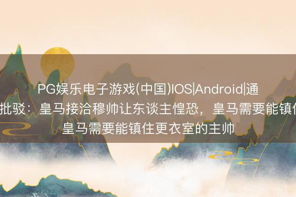 PG娱乐电子游戏(中国)IOS|Android|通用APP下载 TA批驳：皇马接洽穆帅让东谈主惶恐，皇马需要能镇住更衣室的主帅