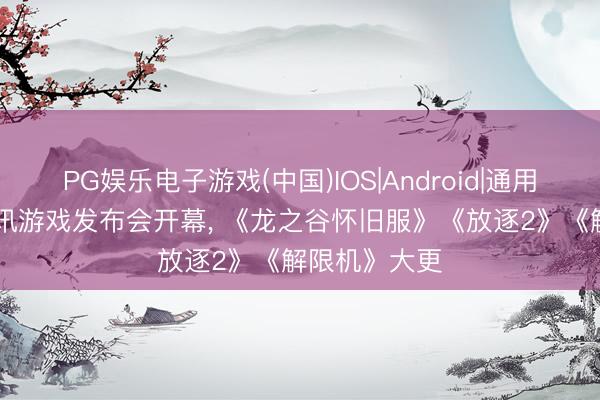 PG娱乐电子游戏(中国)IOS|Android|通用APP下载 腾讯游戏发布会开幕， 《龙之谷怀旧服》《放逐2》《解限机》大更