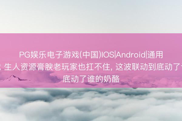 PG娱乐电子游戏(中国)IOS|Android|通用APP下载 生人资源膏腴老玩家也扛不住， 这波联动到底动了谁的奶酪