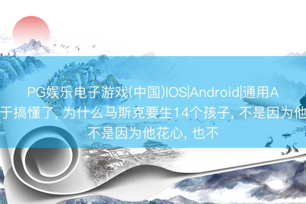 PG娱乐电子游戏(中国)IOS|Android|通用APP下载 终于搞懂了, 为什么马斯克要生14个孩子, 不是因为他花心, 也不