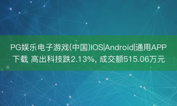 PG娱乐电子游戏(中国)IOS|Android|通用APP下载 高出科技跌2.13%， 成交额515.06万元