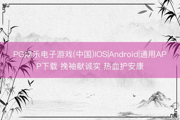 PG娱乐电子游戏(中国)IOS|Android|通用APP下载 挽袖献诚实 热血护安康