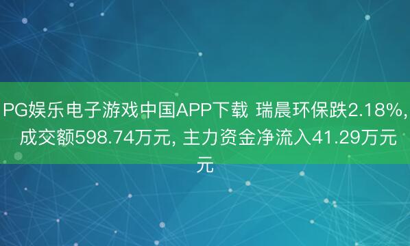 PG娱乐电子游戏中国APP下载 瑞晨环保跌2.18%， 成交额598.74万元， 主力资金净流入41.29万元