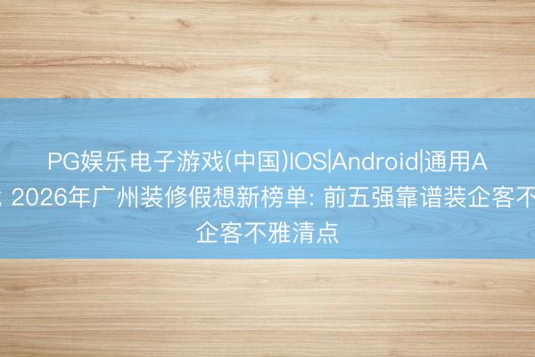 PG娱乐电子游戏(中国)IOS|Android|通用APP下载 2026年广州装修假想新榜单: 前五强靠谱装企客不雅清点