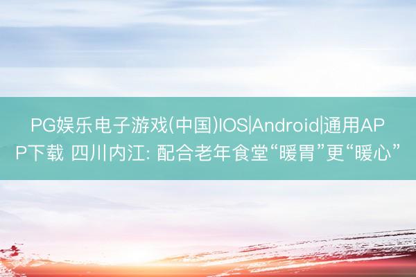 PG娱乐电子游戏(中国)IOS|Android|通用APP下载 四川内江: 配合老年食堂“暖胃”更“暖心”