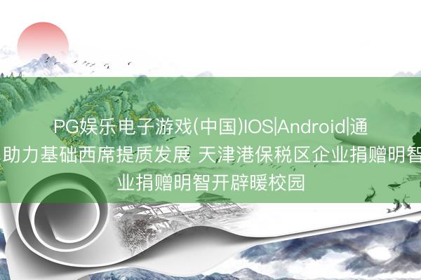 PG娱乐电子游戏(中国)IOS|Android|通用APP下载 助力基础西席提质发展 天津港保税区企业捐赠明智开辟暖校园